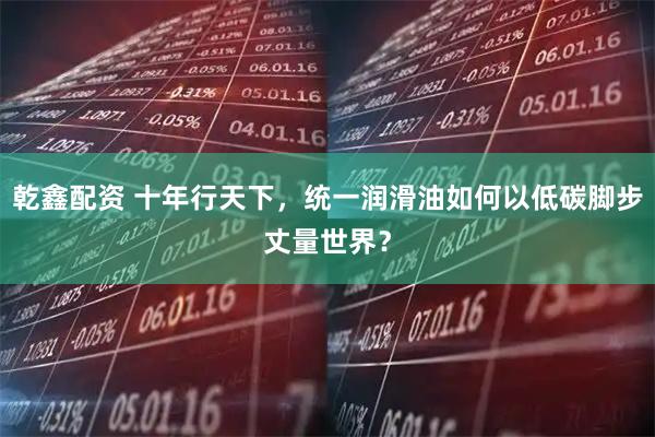 乾鑫配资 十年行天下，统一润滑油如何以低碳脚步丈量世界？