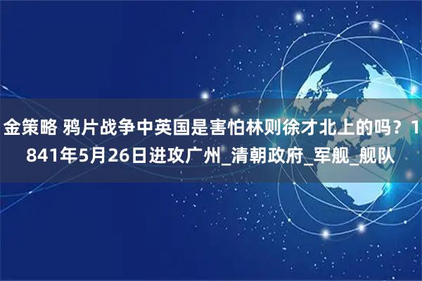 金策略 鸦片战争中英国是害怕林则徐才北上的吗？1841年5月26日进攻广州_清朝政府_军舰_舰队