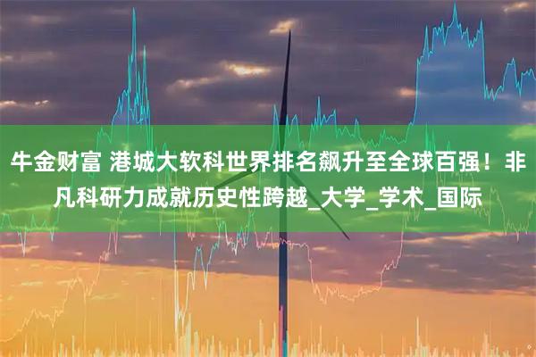 牛金财富 港城大软科世界排名飙升至全球百强！非凡科研力成就历史性跨越_大学_学术_国际