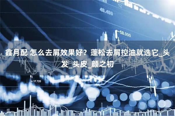 鑫月配 怎么去屑效果好？蓬松去屑控油就选它_头发_头皮_颜之初