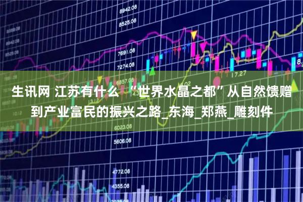 生讯网 江苏有什么  “世界水晶之都”从自然馈赠到产业富民的振兴之路_东海_郑燕_雕刻件