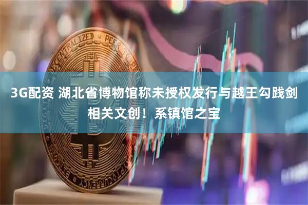 3G配资 湖北省博物馆称未授权发行与越王勾践剑相关文创！系镇馆之宝