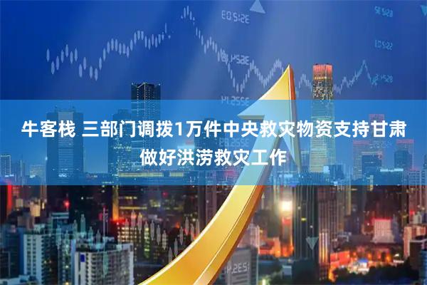 牛客栈 三部门调拨1万件中央救灾物资支持甘肃做好洪涝救灾工作