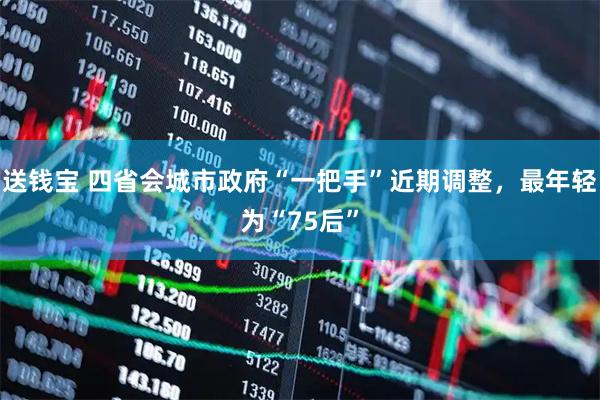 送钱宝 四省会城市政府“一把手”近期调整，最年轻为“75后”