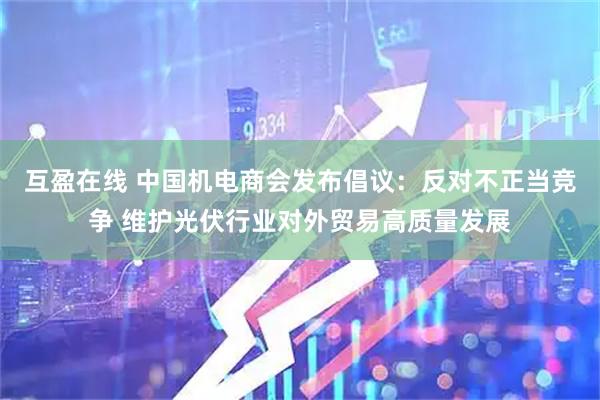 互盈在线 中国机电商会发布倡议：反对不正当竞争 维护光伏行业对外贸易高质量发展