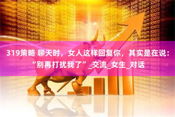 319策略 聊天时，女人这样回复你，其实是在说：“别再打扰我了”_交流_女生_对话