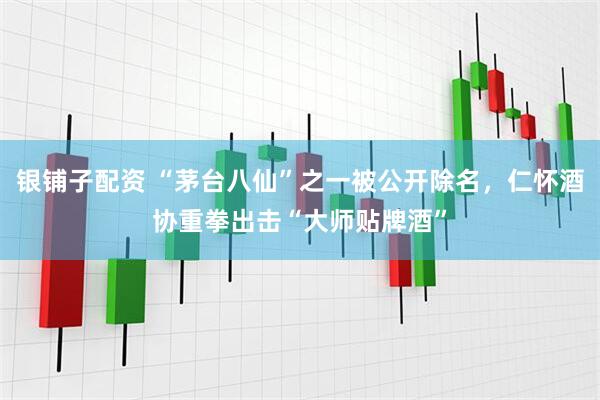 银铺子配资 “茅台八仙”之一被公开除名，仁怀酒协重拳出击“大师贴牌酒”