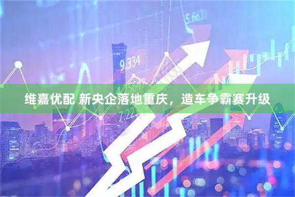 维嘉优配 新央企落地重庆，造车争霸赛升级