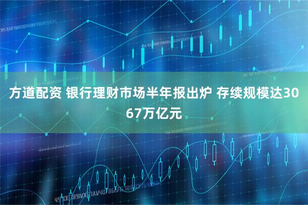 方道配资 银行理财市场半年报出炉 存续规模达3067万亿元