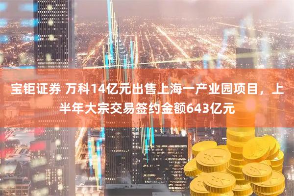宝钜证券 万科14亿元出售上海一产业园项目，上半年大宗交易签约金额643亿元