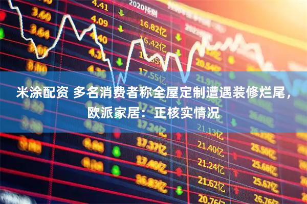 米涂配资 多名消费者称全屋定制遭遇装修烂尾，欧派家居：正核实情况