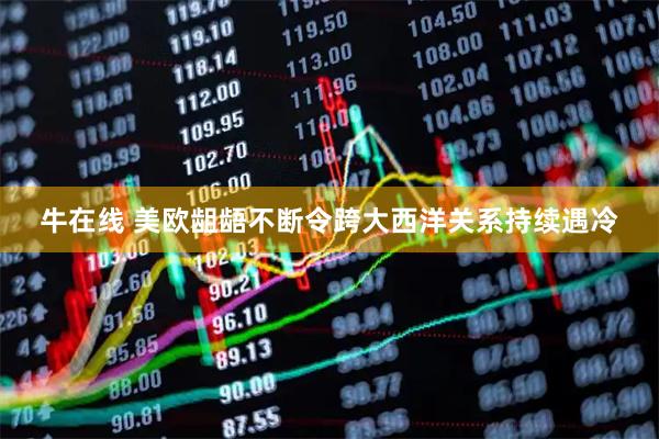 牛在线 美欧龃龉不断令跨大西洋关系持续遇冷