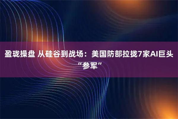 盈珑操盘 从硅谷到战场：美国防部拉拢7家AI巨头“参军”
