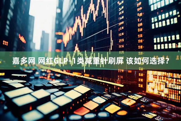 嘉多网 网红GLP-1类减重针刷屏 该如何选择？