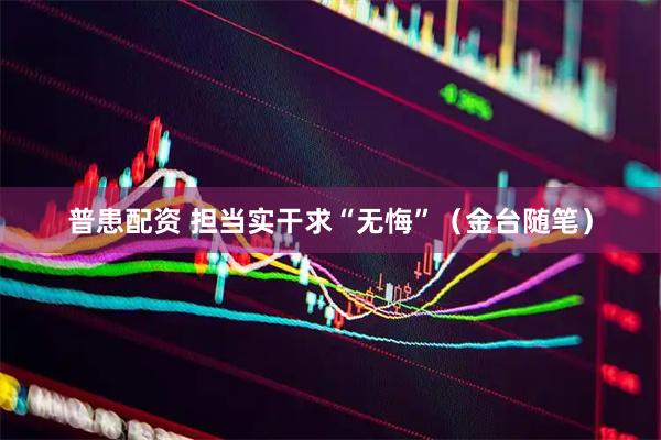 普患配资 担当实干求“无悔”（金台随笔）