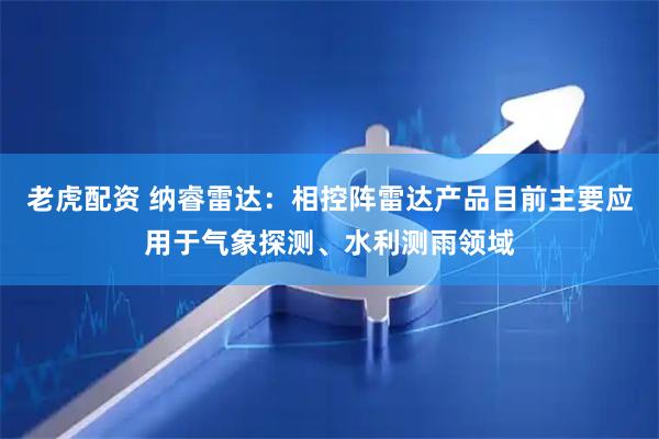 老虎配资 纳睿雷达：相控阵雷达产品目前主要应用于气象探测、水利测雨领域