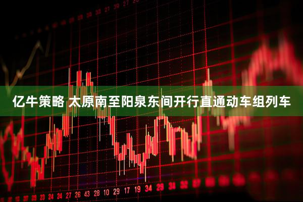 亿牛策略 太原南至阳泉东间开行直通动车组列车