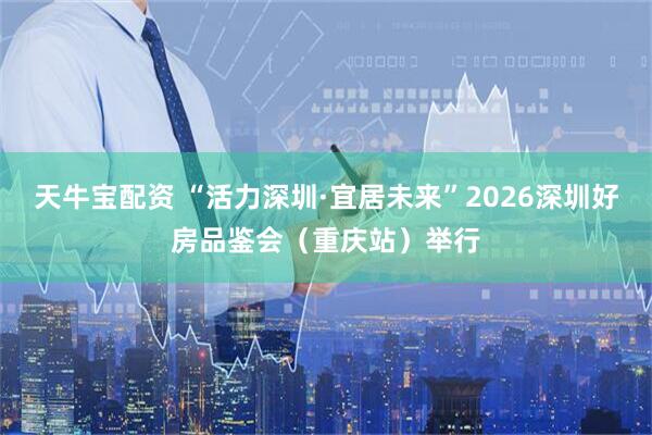 天牛宝配资 “活力深圳·宜居未来”2026深圳好房品鉴会（重庆站）举行